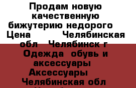 Продам новую качественную бижутерию недорого. › Цена ­ 300 - Челябинская обл., Челябинск г. Одежда, обувь и аксессуары » Аксессуары   . Челябинская обл.,Челябинск г.